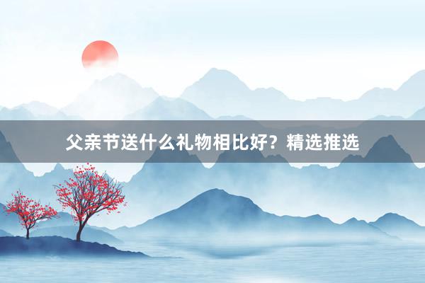 父亲节送什么礼物相比好？精选推选