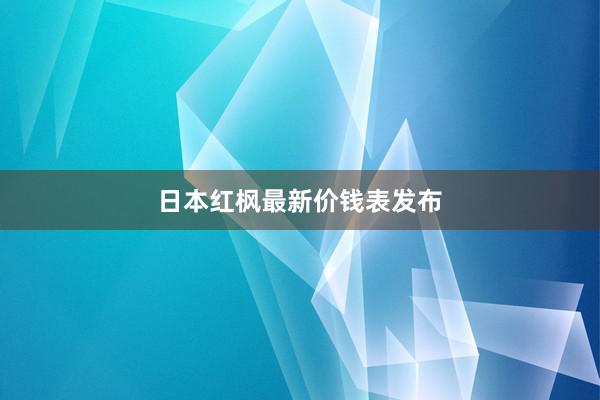 日本红枫最新价钱表发布